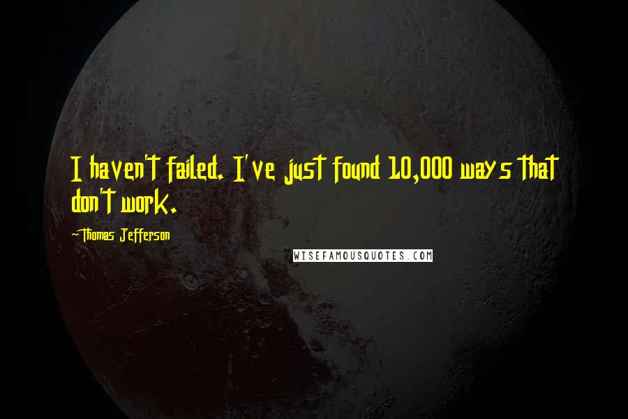 Thomas Jefferson Quotes: I haven't failed. I've just found 10,000 ways that don't work.