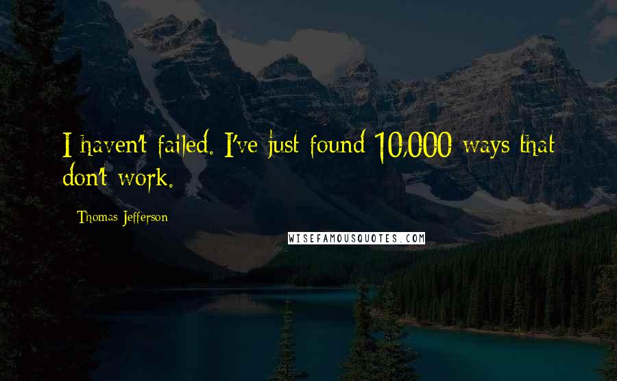 Thomas Jefferson Quotes: I haven't failed. I've just found 10,000 ways that don't work.