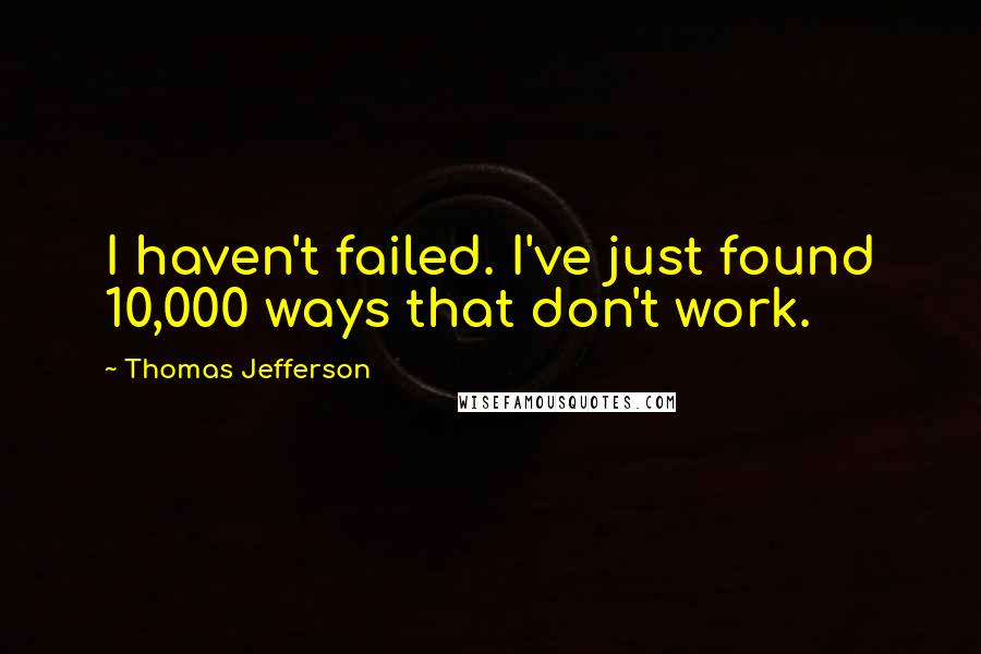 Thomas Jefferson Quotes: I haven't failed. I've just found 10,000 ways that don't work.
