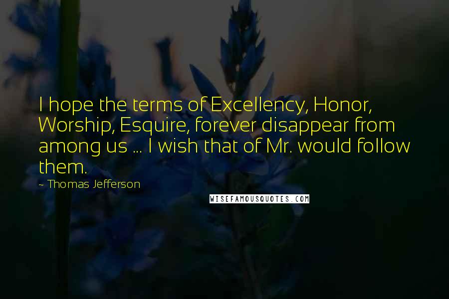 Thomas Jefferson Quotes: I hope the terms of Excellency, Honor, Worship, Esquire, forever disappear from among us ... I wish that of Mr. would follow them.