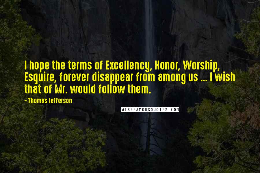 Thomas Jefferson Quotes: I hope the terms of Excellency, Honor, Worship, Esquire, forever disappear from among us ... I wish that of Mr. would follow them.
