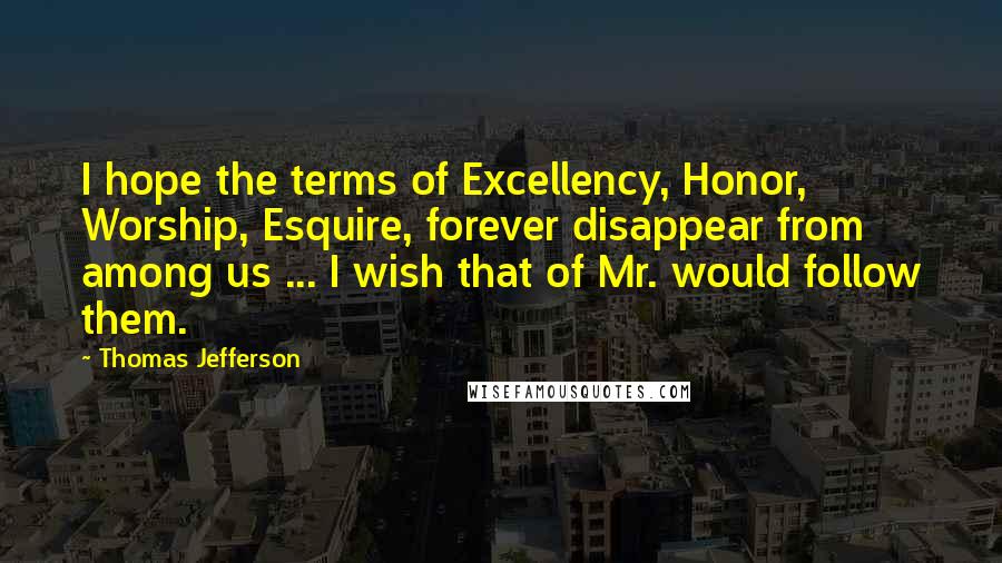 Thomas Jefferson Quotes: I hope the terms of Excellency, Honor, Worship, Esquire, forever disappear from among us ... I wish that of Mr. would follow them.