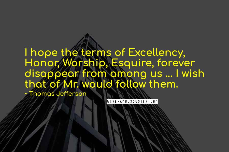 Thomas Jefferson Quotes: I hope the terms of Excellency, Honor, Worship, Esquire, forever disappear from among us ... I wish that of Mr. would follow them.