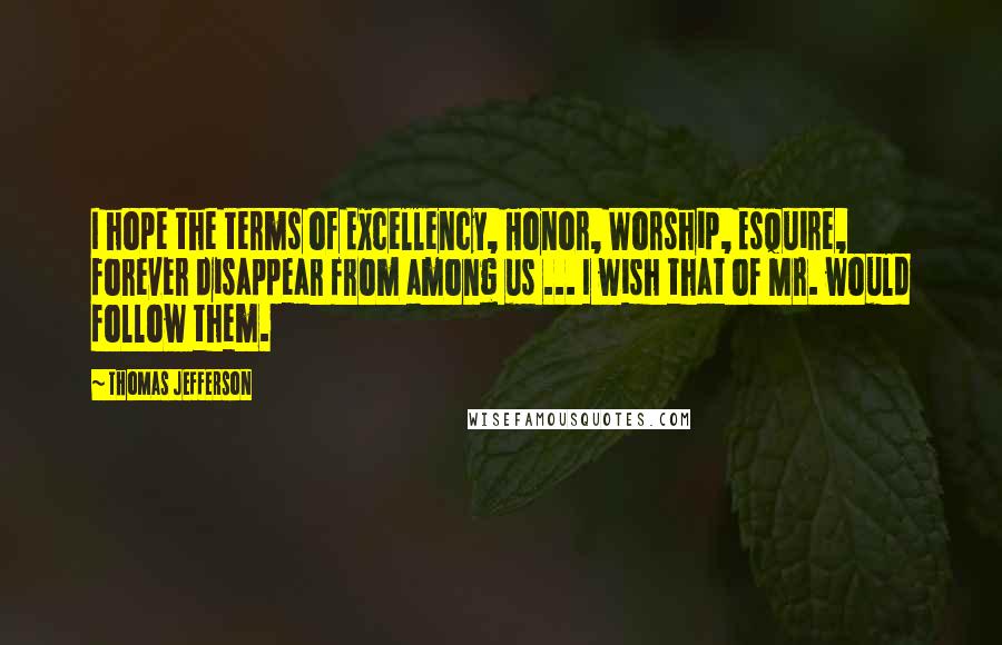 Thomas Jefferson Quotes: I hope the terms of Excellency, Honor, Worship, Esquire, forever disappear from among us ... I wish that of Mr. would follow them.