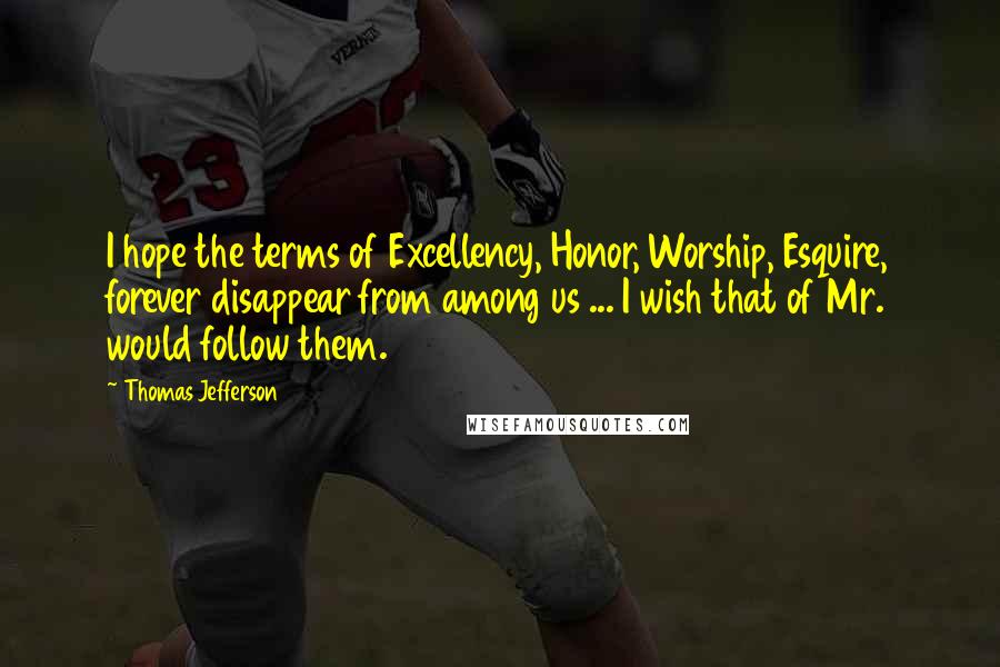 Thomas Jefferson Quotes: I hope the terms of Excellency, Honor, Worship, Esquire, forever disappear from among us ... I wish that of Mr. would follow them.