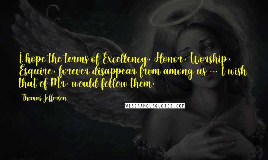 Thomas Jefferson Quotes: I hope the terms of Excellency, Honor, Worship, Esquire, forever disappear from among us ... I wish that of Mr. would follow them.