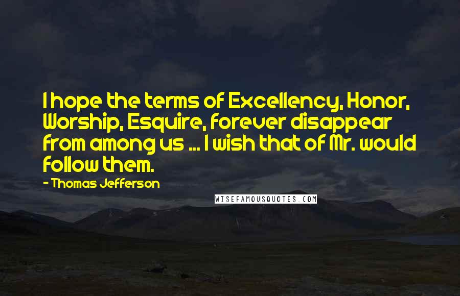 Thomas Jefferson Quotes: I hope the terms of Excellency, Honor, Worship, Esquire, forever disappear from among us ... I wish that of Mr. would follow them.