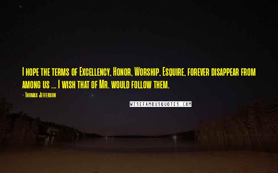 Thomas Jefferson Quotes: I hope the terms of Excellency, Honor, Worship, Esquire, forever disappear from among us ... I wish that of Mr. would follow them.