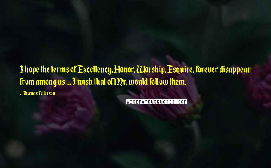 Thomas Jefferson Quotes: I hope the terms of Excellency, Honor, Worship, Esquire, forever disappear from among us ... I wish that of Mr. would follow them.