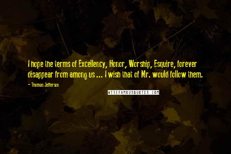 Thomas Jefferson Quotes: I hope the terms of Excellency, Honor, Worship, Esquire, forever disappear from among us ... I wish that of Mr. would follow them.