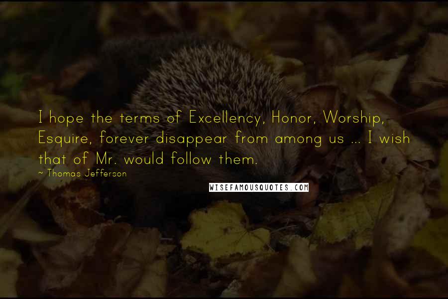 Thomas Jefferson Quotes: I hope the terms of Excellency, Honor, Worship, Esquire, forever disappear from among us ... I wish that of Mr. would follow them.