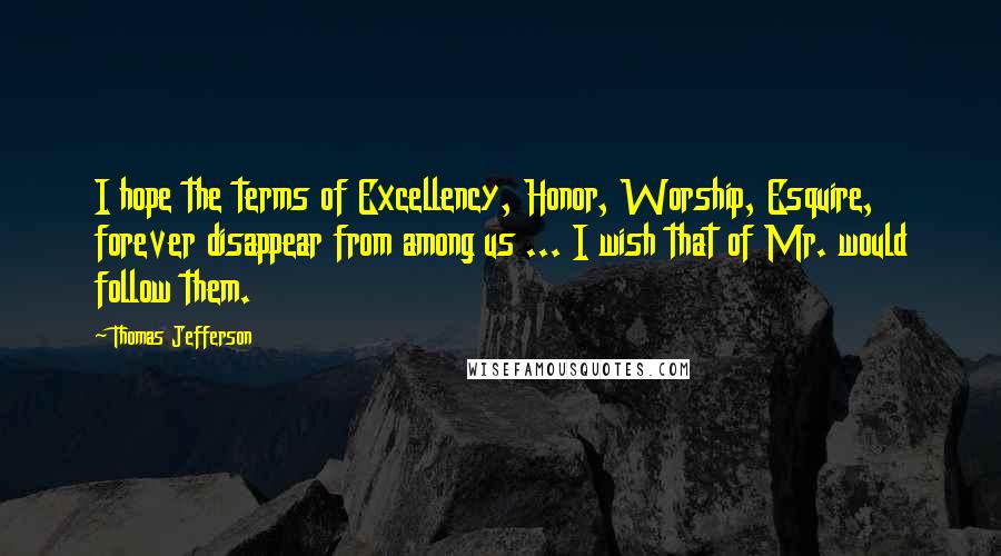Thomas Jefferson Quotes: I hope the terms of Excellency, Honor, Worship, Esquire, forever disappear from among us ... I wish that of Mr. would follow them.