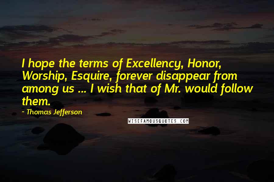 Thomas Jefferson Quotes: I hope the terms of Excellency, Honor, Worship, Esquire, forever disappear from among us ... I wish that of Mr. would follow them.