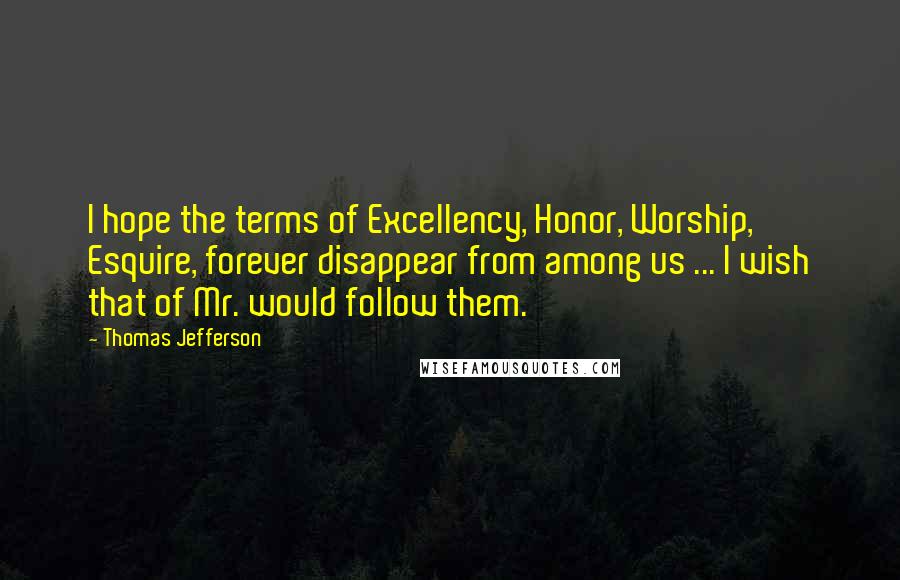 Thomas Jefferson Quotes: I hope the terms of Excellency, Honor, Worship, Esquire, forever disappear from among us ... I wish that of Mr. would follow them.