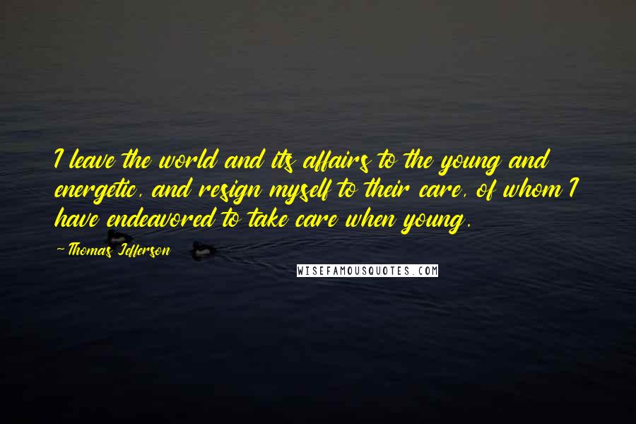 Thomas Jefferson Quotes: I leave the world and its affairs to the young and energetic, and resign myself to their care, of whom I have endeavored to take care when young.