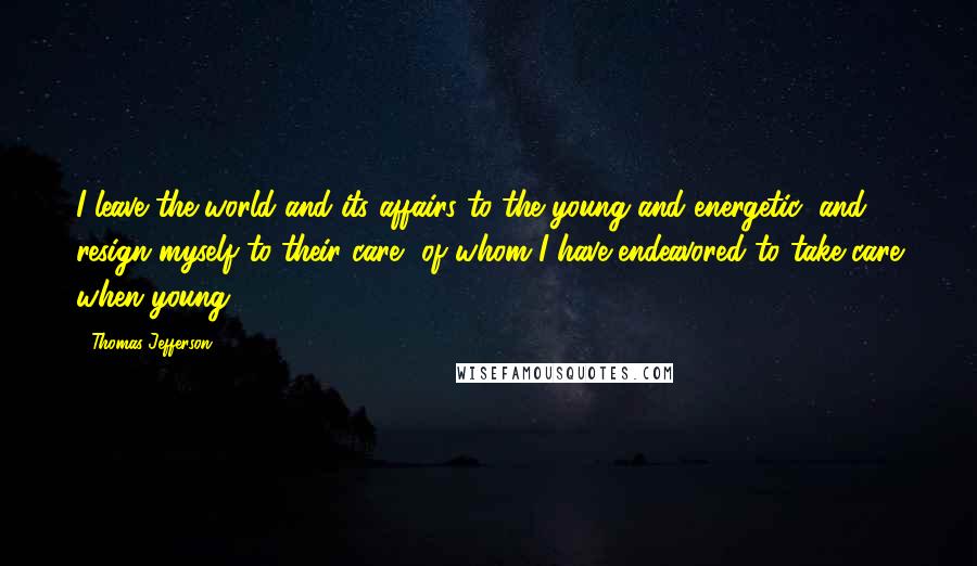 Thomas Jefferson Quotes: I leave the world and its affairs to the young and energetic, and resign myself to their care, of whom I have endeavored to take care when young.