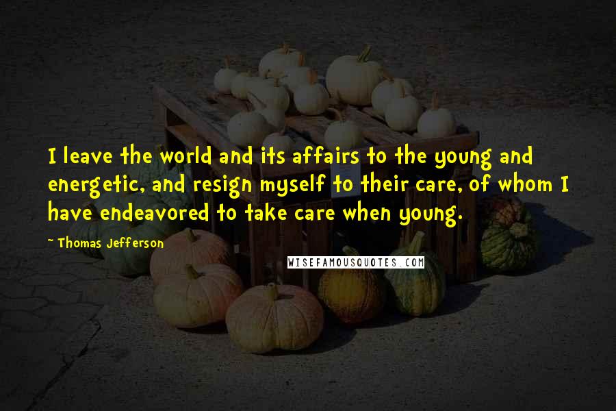 Thomas Jefferson Quotes: I leave the world and its affairs to the young and energetic, and resign myself to their care, of whom I have endeavored to take care when young.