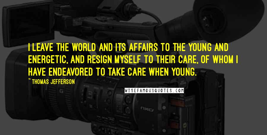 Thomas Jefferson Quotes: I leave the world and its affairs to the young and energetic, and resign myself to their care, of whom I have endeavored to take care when young.