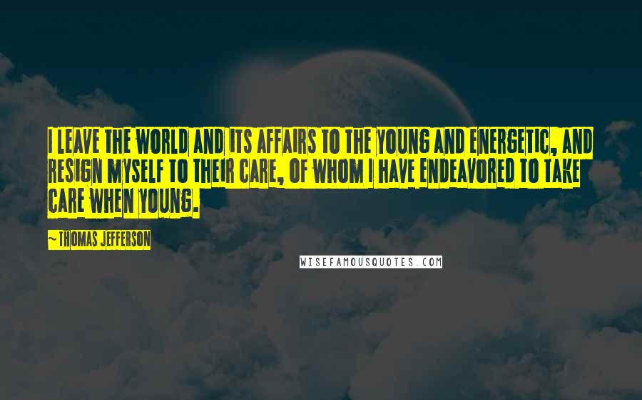 Thomas Jefferson Quotes: I leave the world and its affairs to the young and energetic, and resign myself to their care, of whom I have endeavored to take care when young.