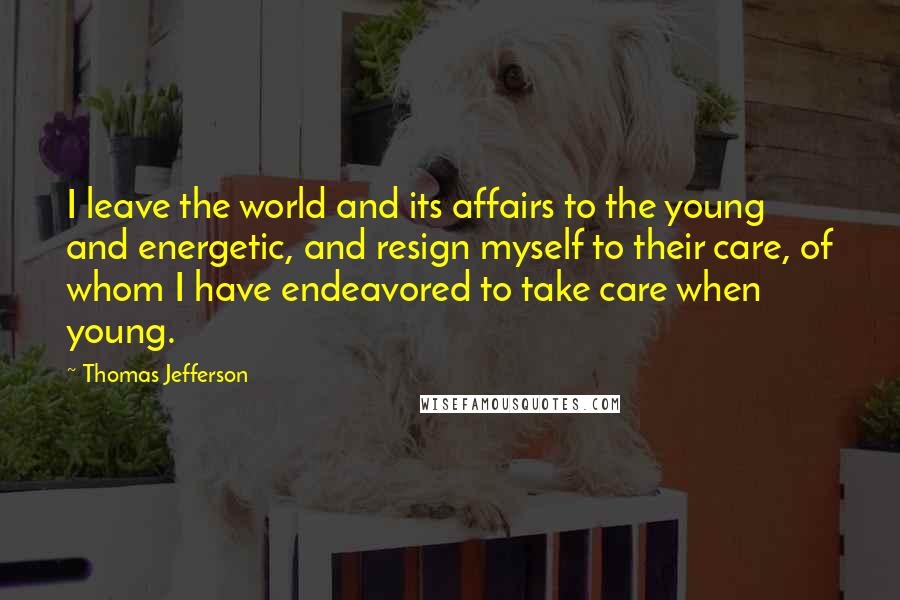 Thomas Jefferson Quotes: I leave the world and its affairs to the young and energetic, and resign myself to their care, of whom I have endeavored to take care when young.