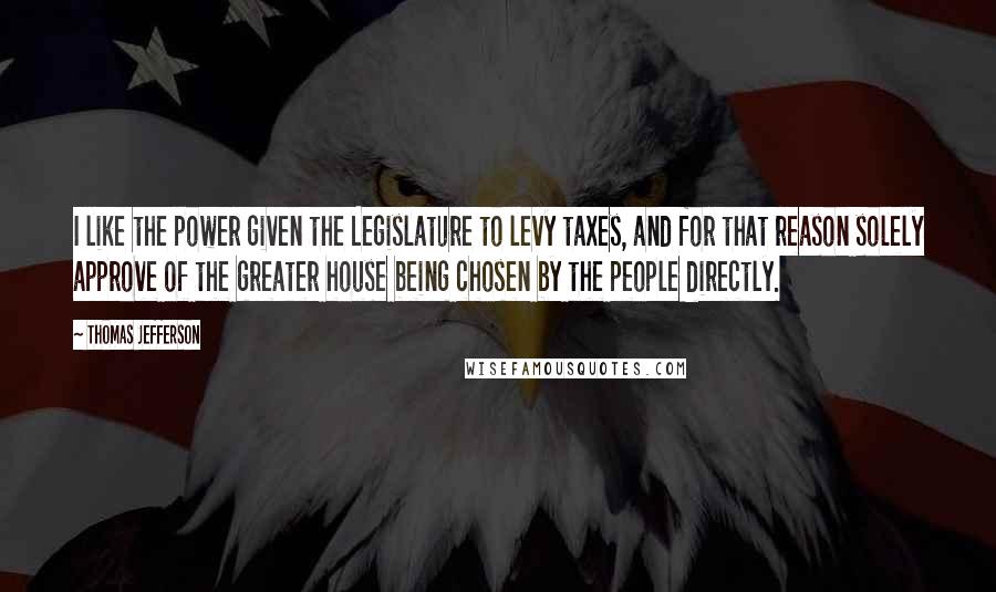 Thomas Jefferson Quotes: I like the power given the Legislature to levy taxes, and for that reason solely approve of the greater house being chosen by the people directly.