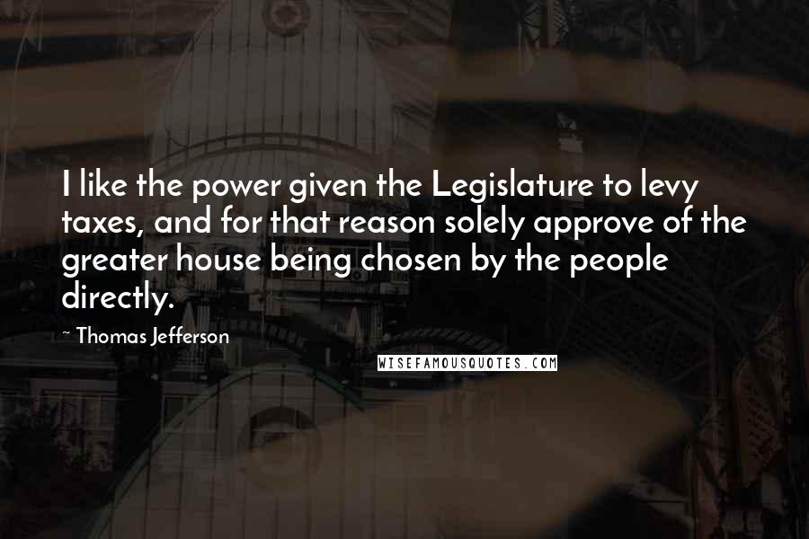 Thomas Jefferson Quotes: I like the power given the Legislature to levy taxes, and for that reason solely approve of the greater house being chosen by the people directly.