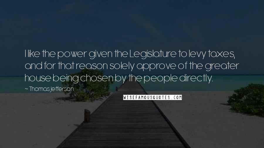 Thomas Jefferson Quotes: I like the power given the Legislature to levy taxes, and for that reason solely approve of the greater house being chosen by the people directly.