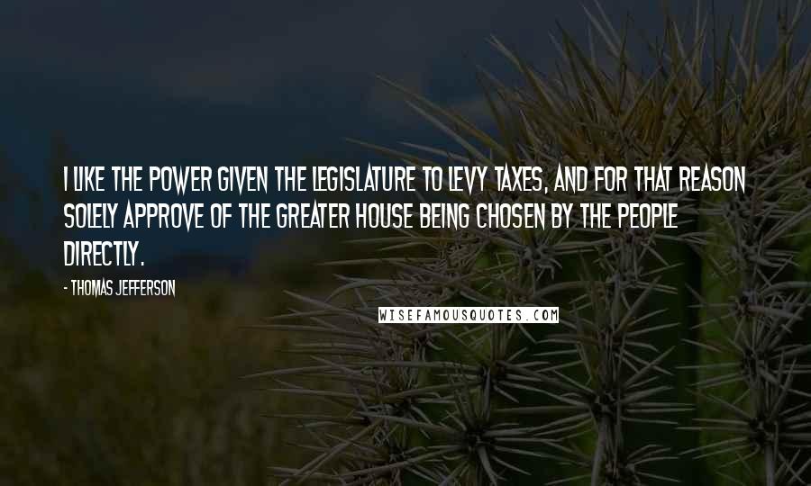 Thomas Jefferson Quotes: I like the power given the Legislature to levy taxes, and for that reason solely approve of the greater house being chosen by the people directly.