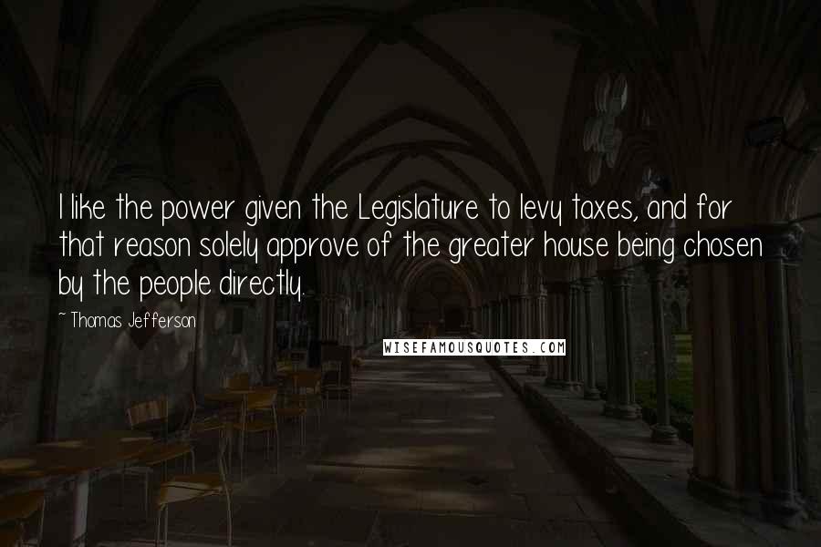Thomas Jefferson Quotes: I like the power given the Legislature to levy taxes, and for that reason solely approve of the greater house being chosen by the people directly.