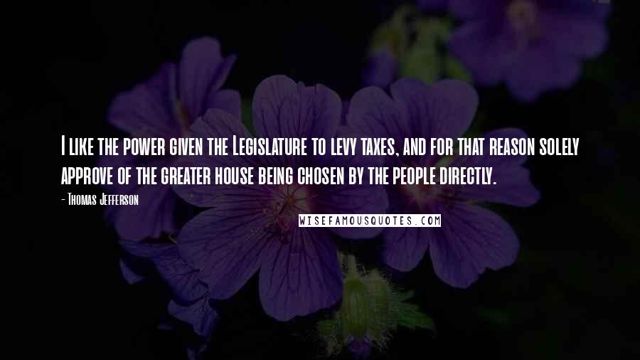 Thomas Jefferson Quotes: I like the power given the Legislature to levy taxes, and for that reason solely approve of the greater house being chosen by the people directly.