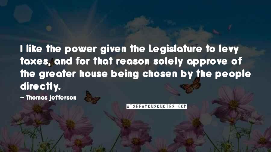 Thomas Jefferson Quotes: I like the power given the Legislature to levy taxes, and for that reason solely approve of the greater house being chosen by the people directly.