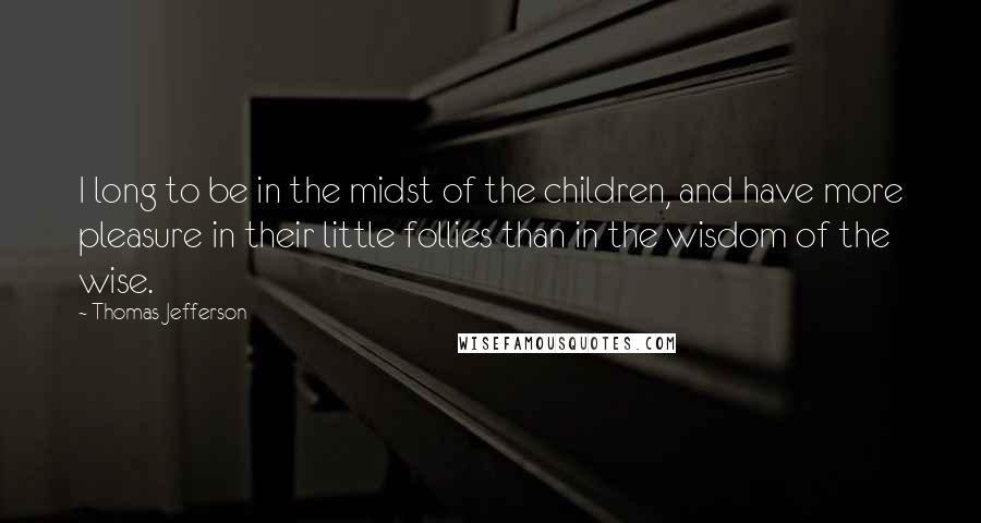 Thomas Jefferson Quotes: I long to be in the midst of the children, and have more pleasure in their little follies than in the wisdom of the wise.