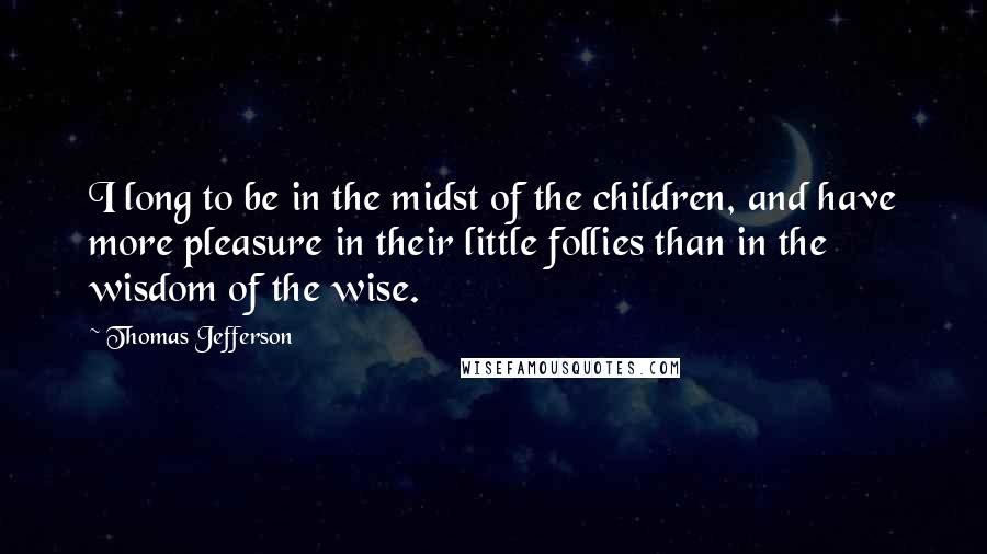 Thomas Jefferson Quotes: I long to be in the midst of the children, and have more pleasure in their little follies than in the wisdom of the wise.