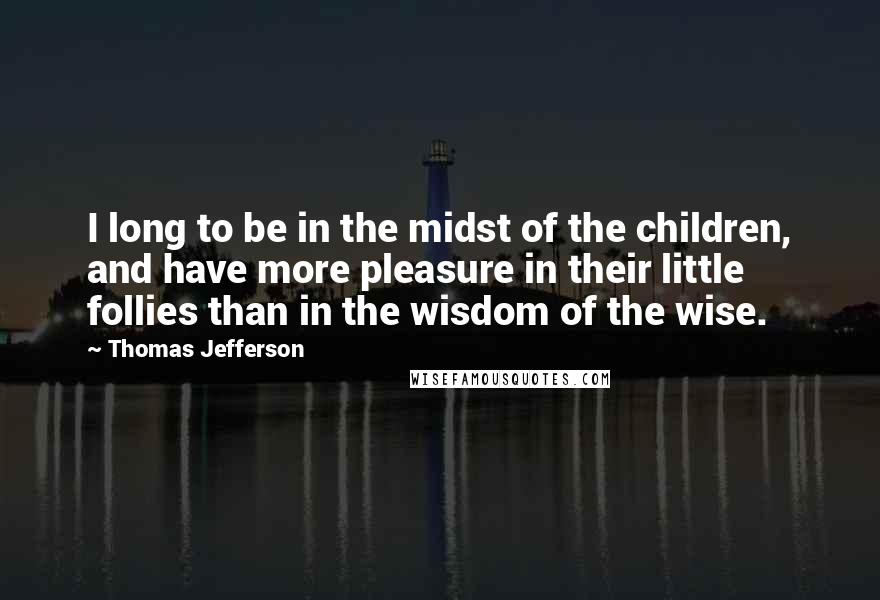 Thomas Jefferson Quotes: I long to be in the midst of the children, and have more pleasure in their little follies than in the wisdom of the wise.