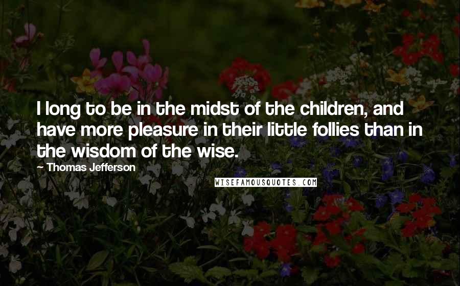 Thomas Jefferson Quotes: I long to be in the midst of the children, and have more pleasure in their little follies than in the wisdom of the wise.