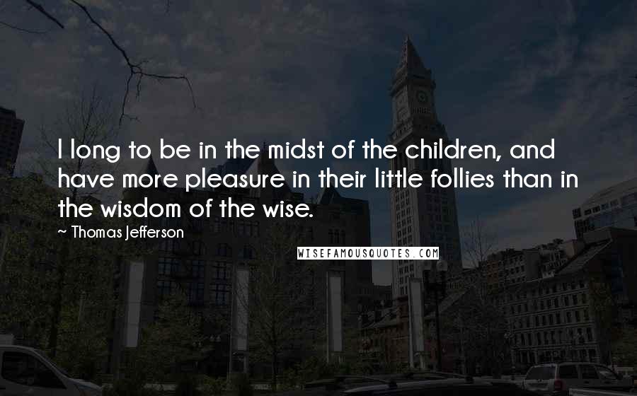 Thomas Jefferson Quotes: I long to be in the midst of the children, and have more pleasure in their little follies than in the wisdom of the wise.