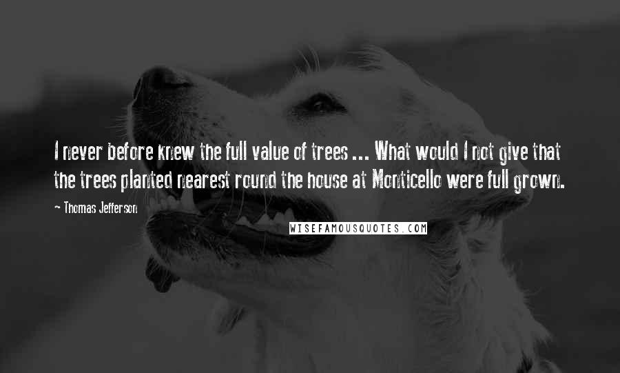 Thomas Jefferson Quotes: I never before knew the full value of trees ... What would I not give that the trees planted nearest round the house at Monticello were full grown.