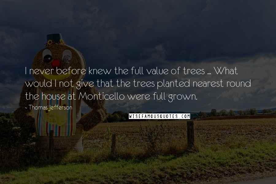 Thomas Jefferson Quotes: I never before knew the full value of trees ... What would I not give that the trees planted nearest round the house at Monticello were full grown.