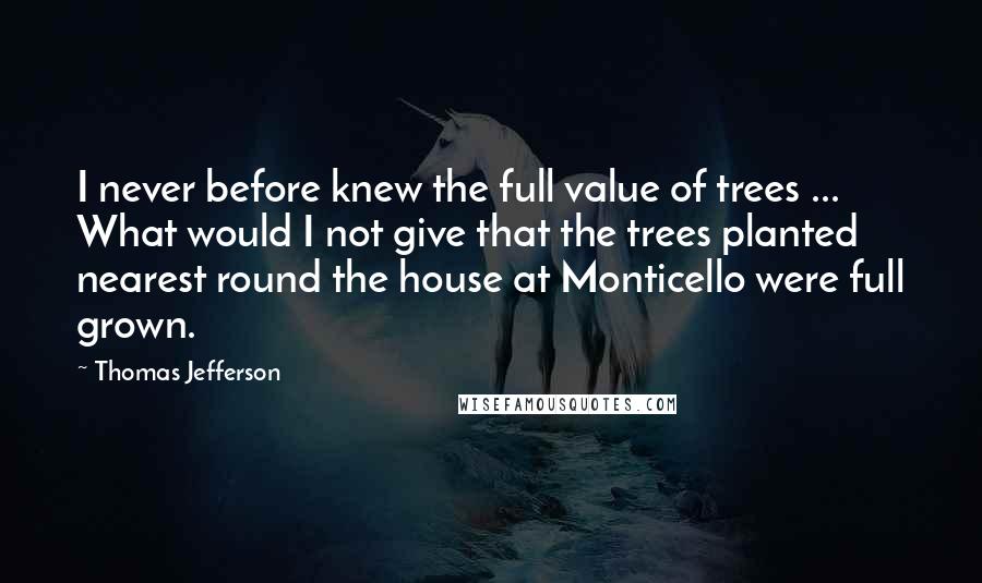 Thomas Jefferson Quotes: I never before knew the full value of trees ... What would I not give that the trees planted nearest round the house at Monticello were full grown.