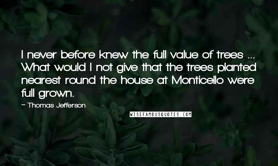 Thomas Jefferson Quotes: I never before knew the full value of trees ... What would I not give that the trees planted nearest round the house at Monticello were full grown.