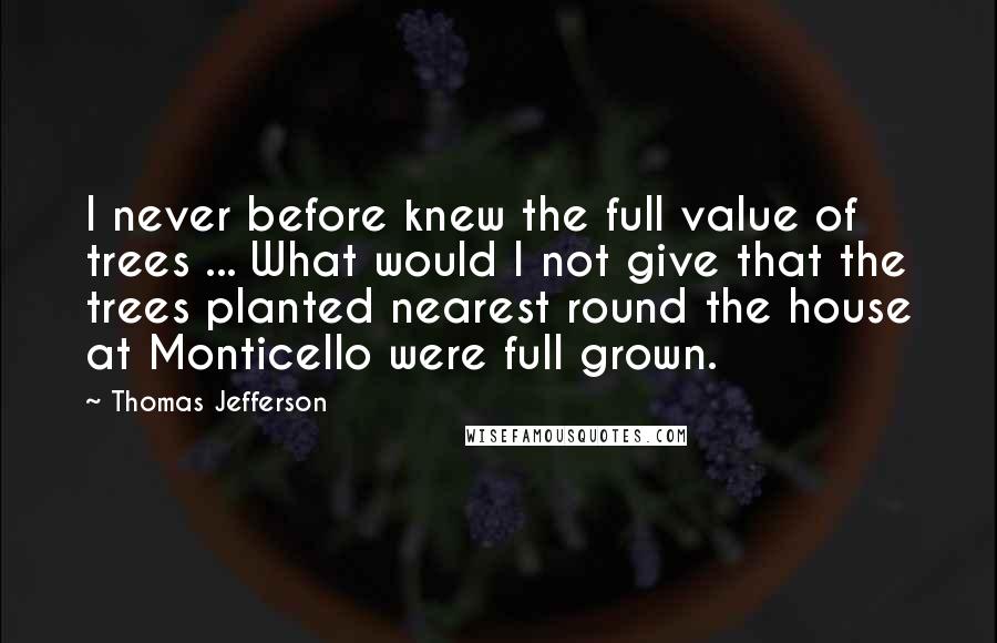 Thomas Jefferson Quotes: I never before knew the full value of trees ... What would I not give that the trees planted nearest round the house at Monticello were full grown.