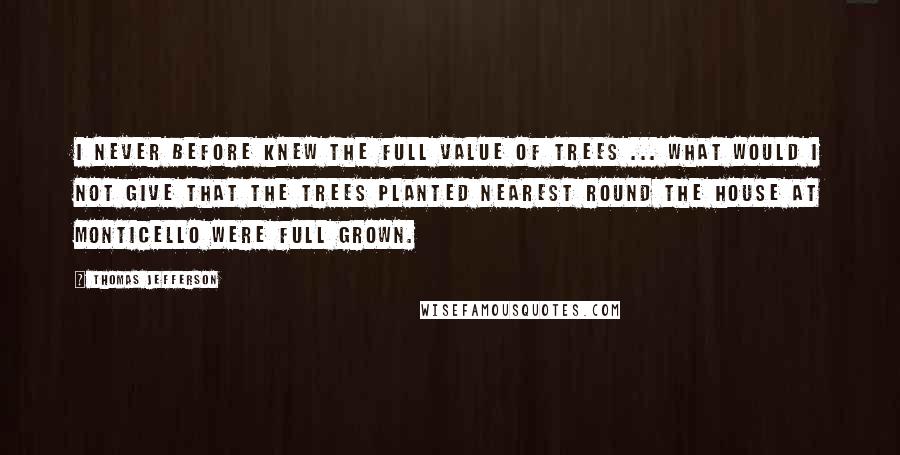 Thomas Jefferson Quotes: I never before knew the full value of trees ... What would I not give that the trees planted nearest round the house at Monticello were full grown.