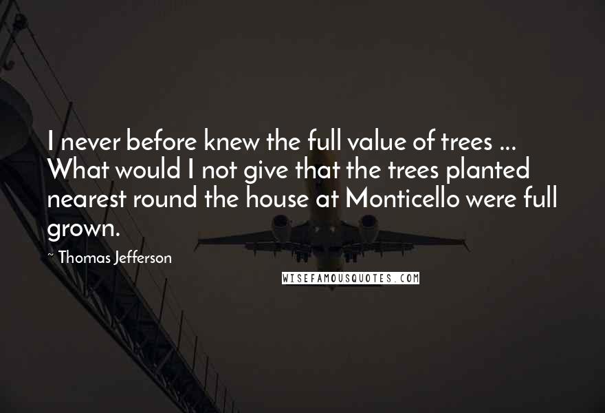 Thomas Jefferson Quotes: I never before knew the full value of trees ... What would I not give that the trees planted nearest round the house at Monticello were full grown.