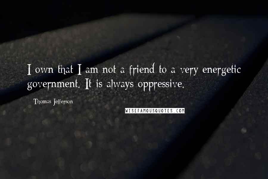 Thomas Jefferson Quotes: I own that I am not a friend to a very energetic government. It is always oppressive.