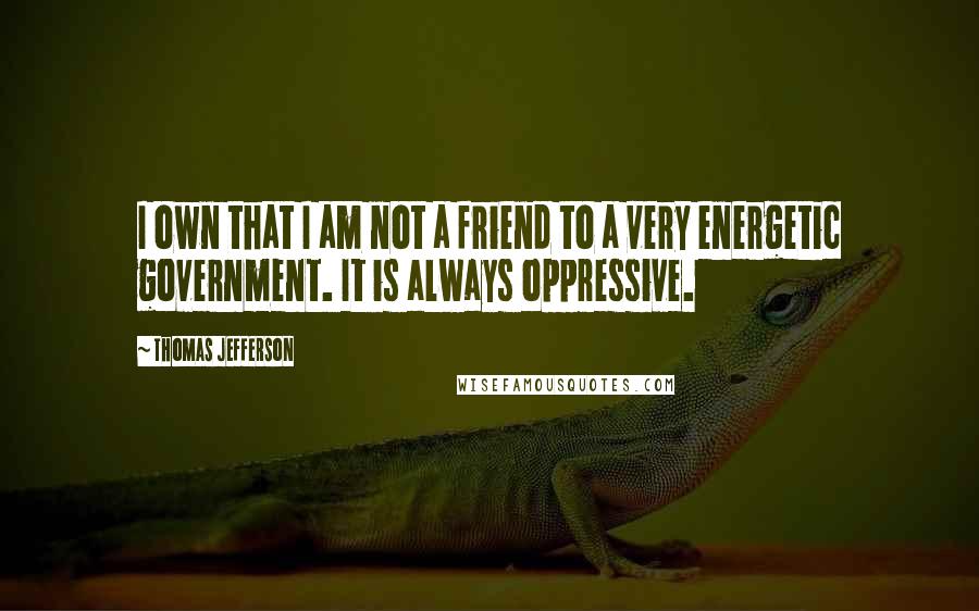 Thomas Jefferson Quotes: I own that I am not a friend to a very energetic government. It is always oppressive.
