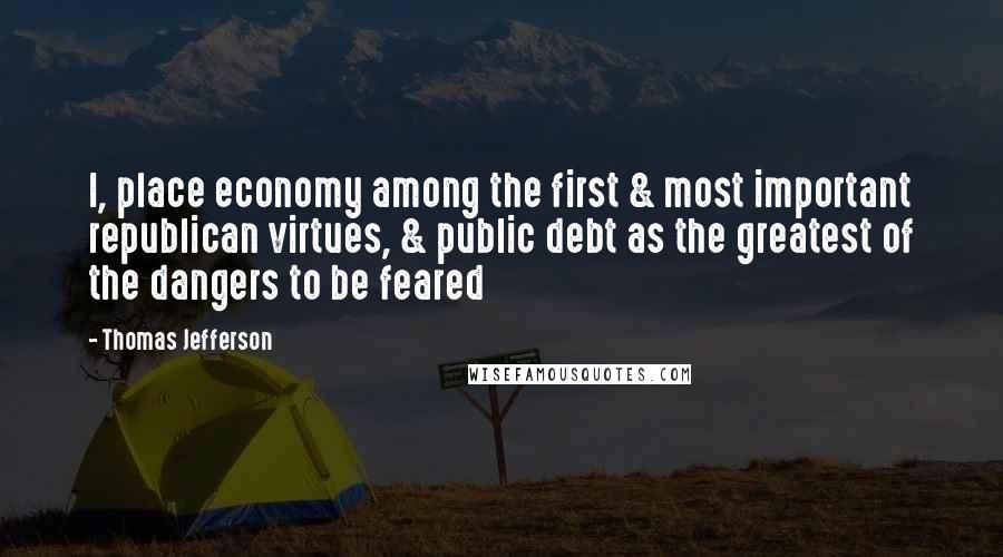 Thomas Jefferson Quotes: I, place economy among the first & most important republican virtues, & public debt as the greatest of the dangers to be feared