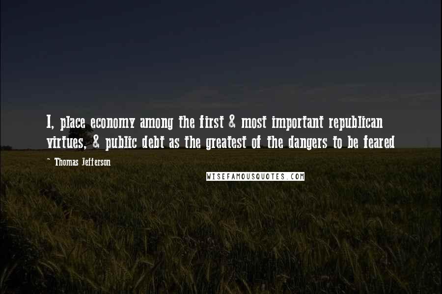 Thomas Jefferson Quotes: I, place economy among the first & most important republican virtues, & public debt as the greatest of the dangers to be feared