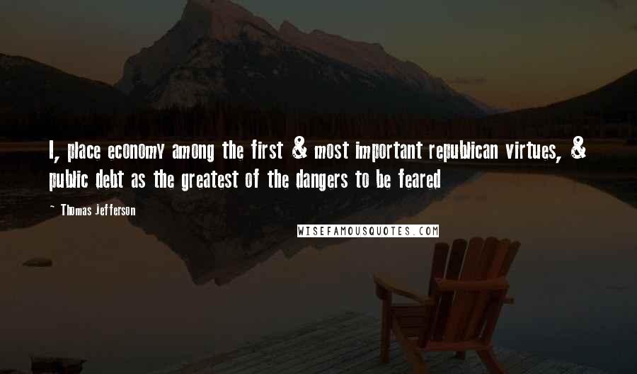 Thomas Jefferson Quotes: I, place economy among the first & most important republican virtues, & public debt as the greatest of the dangers to be feared