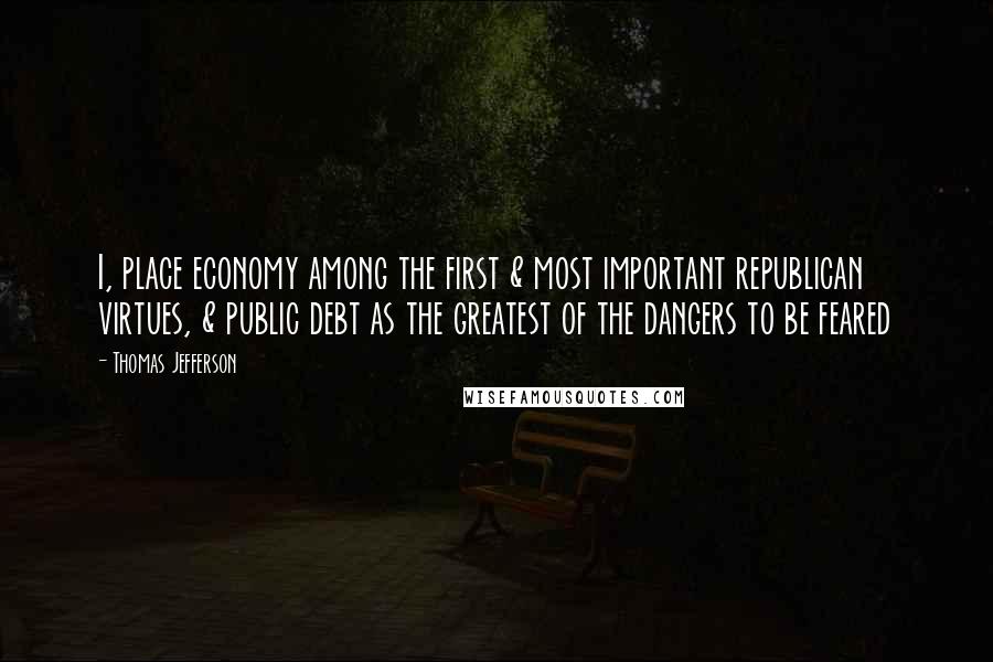 Thomas Jefferson Quotes: I, place economy among the first & most important republican virtues, & public debt as the greatest of the dangers to be feared