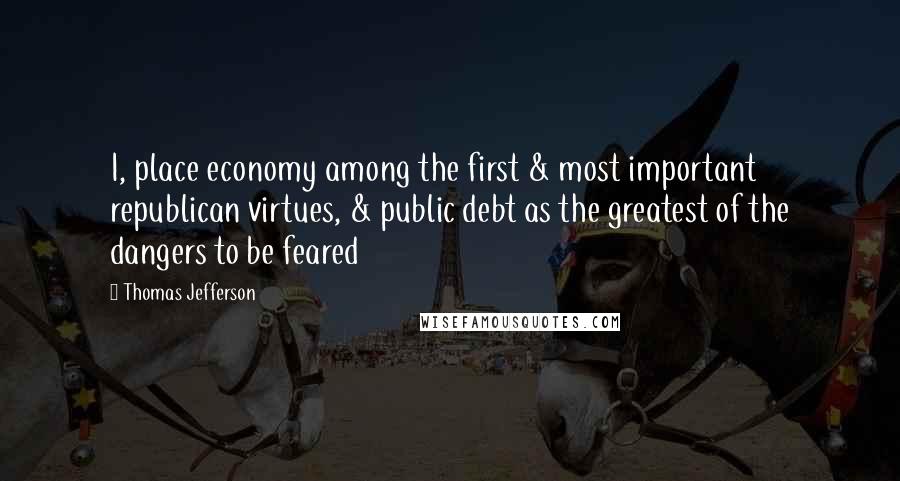 Thomas Jefferson Quotes: I, place economy among the first & most important republican virtues, & public debt as the greatest of the dangers to be feared